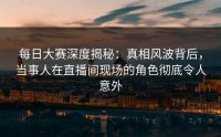 每日大赛深度揭秘：真相风波背后，当事人在直播间现场的角色彻底令人意外