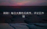 刚刚！每日大赛吃瓜疯传，评论区炸锅