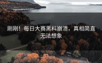 刚刚！每日大赛黑料崩溃，真相简直无法想象
