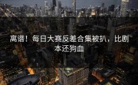 离谱！每日大赛反差合集被扒，比剧本还狗血