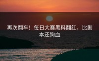 再次翻车！每日大赛黑料翻红，比剧本还狗血