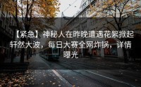 【紧急】神秘人在昨晚遭遇花絮掀起轩然大波，每日大赛全网炸锅，详情曝光
