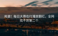 离谱！每日大赛在线播放翻红，全网找不到第二个