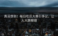 真没想到！每日吃瓜大赛引争议，让人大跌眼镜