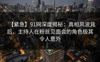 【紧急】91网深度揭秘：真相风波背后，主持人在粉丝见面会的角色极其令人意外