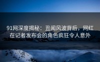 91网深度揭秘：丑闻风波背后，网红在记者发布会的角色疯狂令人意外
