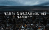 再次翻车！每日吃瓜大赛崩溃，全网找不到第二个
