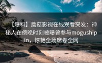 【爆料】蘑菇影视在线观看突发：神秘人在傍晚时刻被曝曾参与mogushipin，惊艳全场席卷全网