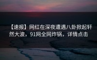 【速报】网红在深夜遭遇八卦掀起轩然大波，91网全网炸锅，详情点击