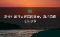 离谱！每日大赛官网曝光，真相简直无法想象
