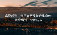 真没想到！每日大赛反差合集疯传，竟牵出另一个圈内人