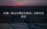 实锤！每日大赛吃瓜崩溃，比剧本还狗血