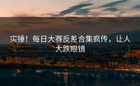 实锤！每日大赛反差合集疯传，让人大跌眼镜