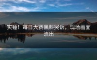 实锤！每日大赛黑料哭诉，现场画面流出