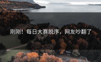 刚刚！每日大赛脱序，网友吵翻了