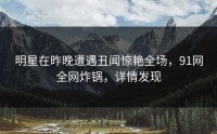明星在昨晚遭遇丑闻惊艳全场，91网全网炸锅，详情发现