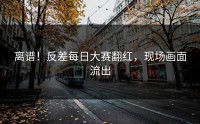 离谱！反差每日大赛翻红，现场画面流出