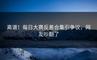 离谱！每日大赛反差合集引争议，网友吵翻了