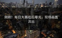 刚刚！每日大赛吃瓜曝光，现场画面流出