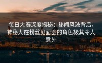 每日大赛深度揭秘：秘闻风波背后，神秘人在粉丝见面会的角色极其令人意外