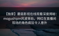 【独家】蘑菇影视在线观看深度揭秘：mogushipin风波背后，网红在直播间现场的角色疯狂令人意外