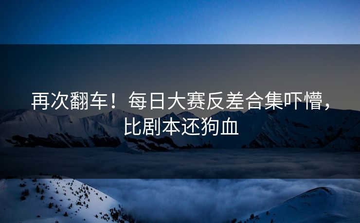 再次翻车！每日大赛反差合集吓懵，比剧本还狗血