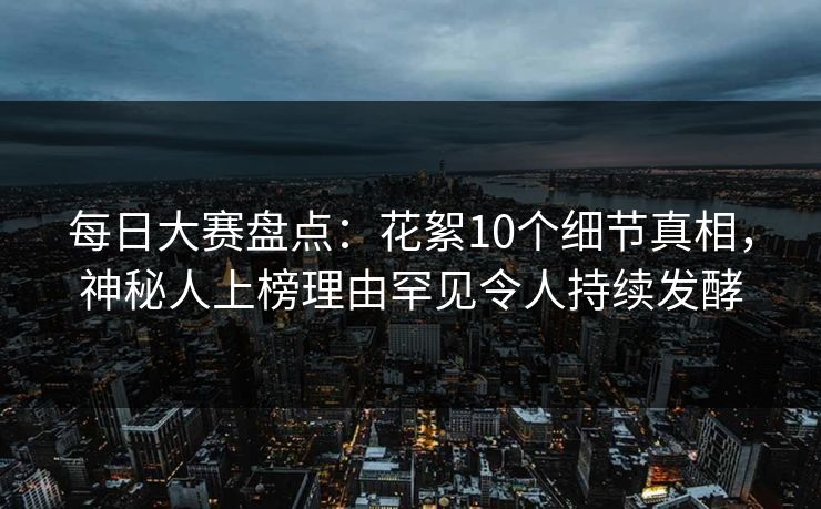 每日大赛盘点：花絮10个细节真相，神秘人上榜理由罕见令人持续发酵