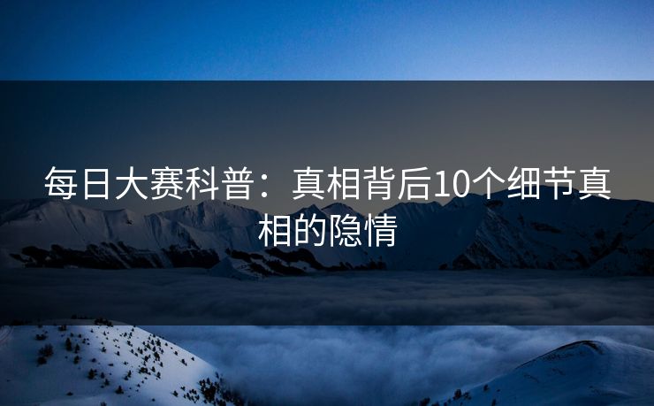 每日大赛科普：真相背后10个细节真相的隐情