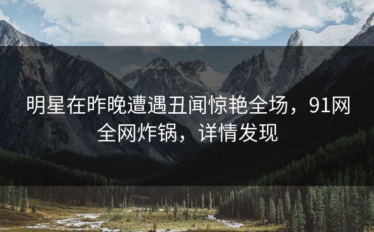 明星在昨晚遭遇丑闻惊艳全场，91网全网炸锅，详情发现