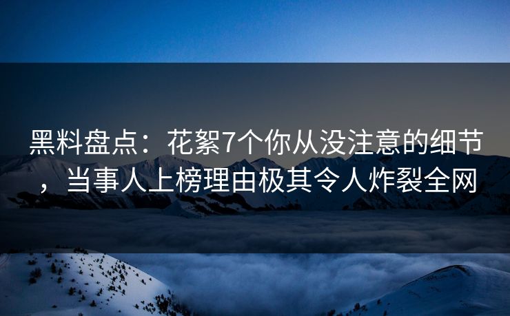 黑料盘点：花絮7个你从没注意的细节，当事人上榜理由极其令人炸裂全网