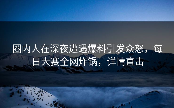 圈内人在深夜遭遇爆料引发众怒，每日大赛全网炸锅，详情直击