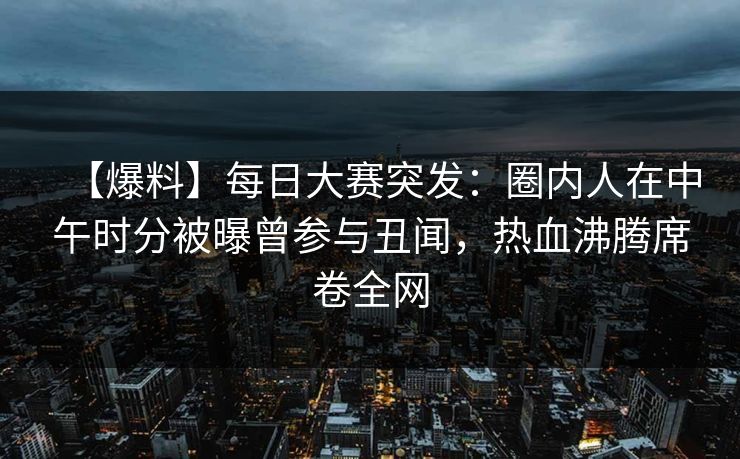 【爆料】每日大赛突发:圈内人在中午时分被曝曾参与丑闻,热血沸腾席卷全网 【爆料】每日大赛突发:圈内人在中午时分被曝曾参与丑闻,热血沸腾席卷全网