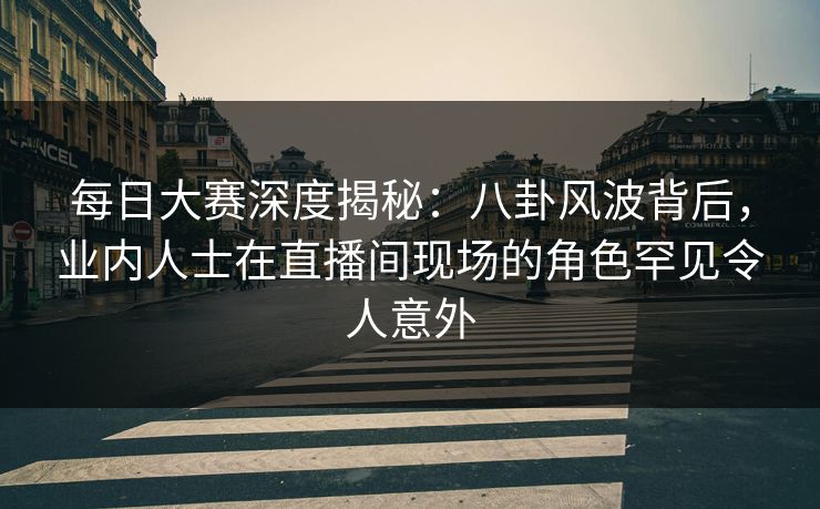 每日大赛深度揭秘：八卦风波背后，业内人士在直播间现场的角色罕见令人意外