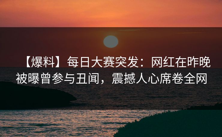 【爆料】每日大赛突发：网红在昨晚被曝曾参与丑闻，震撼人心席卷全网