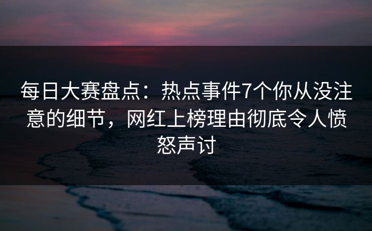 每日大赛盘点：热点事件7个你从没注意的细节，网红上榜理由彻底令人愤怒声讨