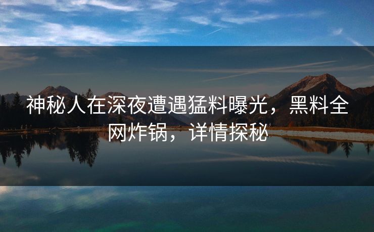 神秘人在深夜遭遇猛料曝光，黑料全网炸锅，详情探秘