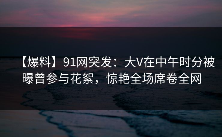【爆料】91网突发：大V在中午时分被曝曾参与花絮，惊艳全场席卷全网