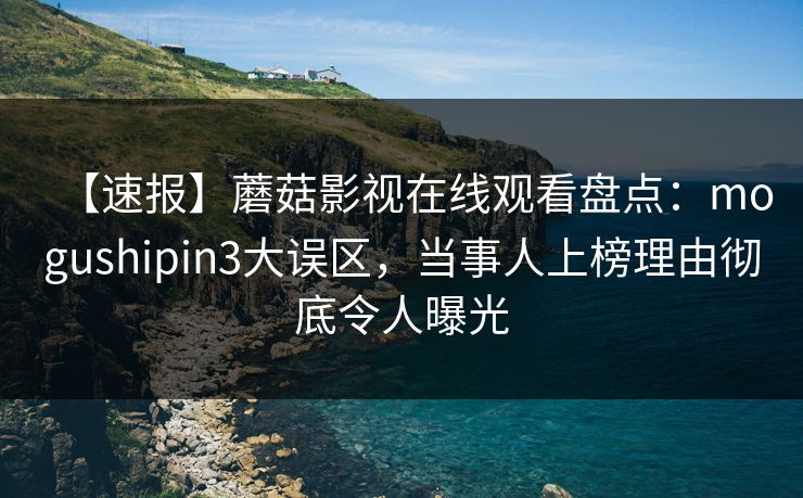 【速报】蘑菇影视在线观看盘点：mogushipin3大误区，当事人上榜理由彻底令人曝光