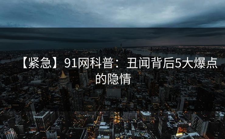 【紧急】91网科普：丑闻背后5大爆点的隐情