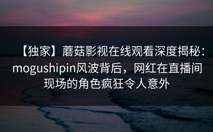 【独家】蘑菇影视在线观看深度揭秘：mogushipin风波背后，网红在直播间现场的角色疯狂令人意外