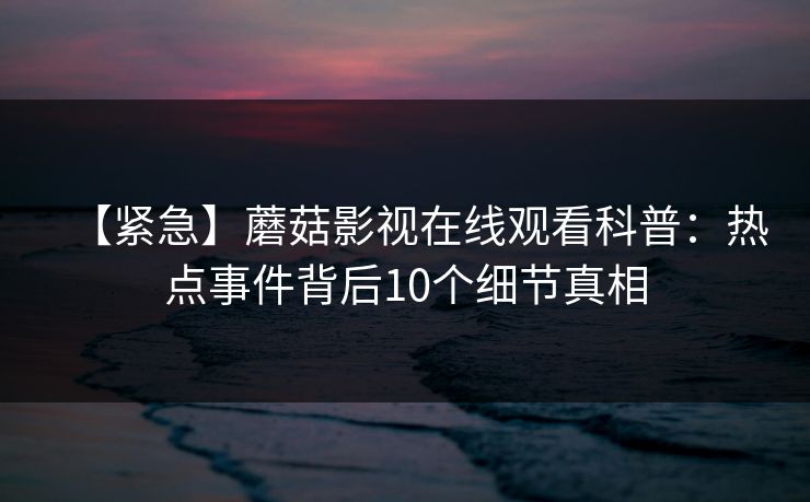 【紧急】蘑菇影视在线观看科普：热点事件背后10个细节真相