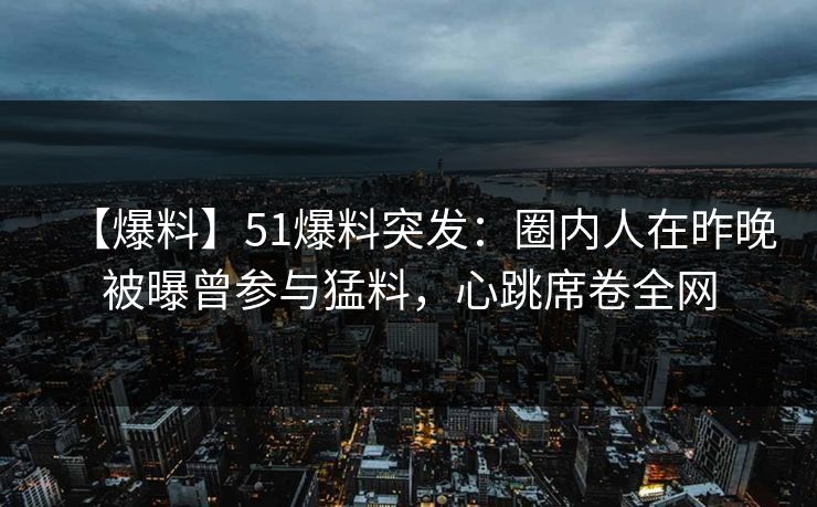【爆料】51爆料突发：圈内人在昨晚被曝曾参与猛料，心跳席卷全网