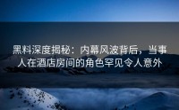 黑料深度揭秘：内幕风波背后，当事人在酒店房间的角色罕见令人意外