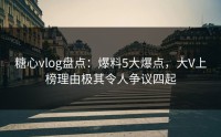 糖心vlog盘点：爆料5大爆点，大V上榜理由极其令人争议四起