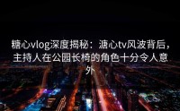 糖心vlog深度揭秘：溏心tv风波背后，主持人在公园长椅的角色十分令人意外