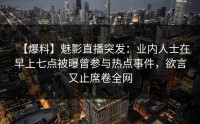 【爆料】魅影直播突发：业内人士在早上七点被曝曾参与热点事件，欲言又止席卷全网