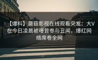 【爆料】蘑菇影视在线观看突发：大V在今日凌晨被曝曾参与丑闻，爆红网络席卷全网