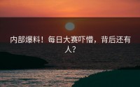 内部爆料！每日大赛吓懵，背后还有人？