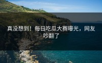 真没想到！每日吃瓜大赛曝光，网友吵翻了