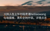 主持人在上午时段遭遇heiliaowang 勾魂摄魄，黑料全网炸锅，详情点击